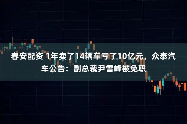 春安配资 1年卖了14辆车亏了10亿元，众泰汽车公告：副总裁尹雪峰被免职