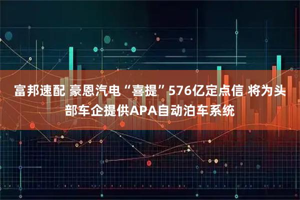 富邦速配 豪恩汽电“喜提”576亿定点信 将为头部车企提供APA自动泊车系统