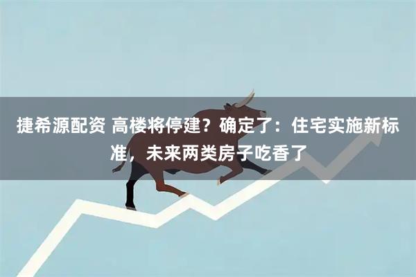 捷希源配资 高楼将停建？确定了：住宅实施新标准，未来两类房子吃香了
