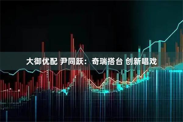 大御优配 尹同跃：奇瑞搭台 创新唱戏