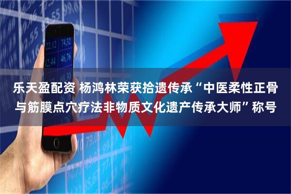 乐天盈配资 杨鸿林荣获拾遗传承“中医柔性正骨与筋膜点穴疗法非物质文化遗产传承大师”称号