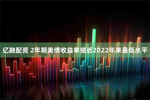 亿融配资 2年期美债收益率接近2022年来最低水平