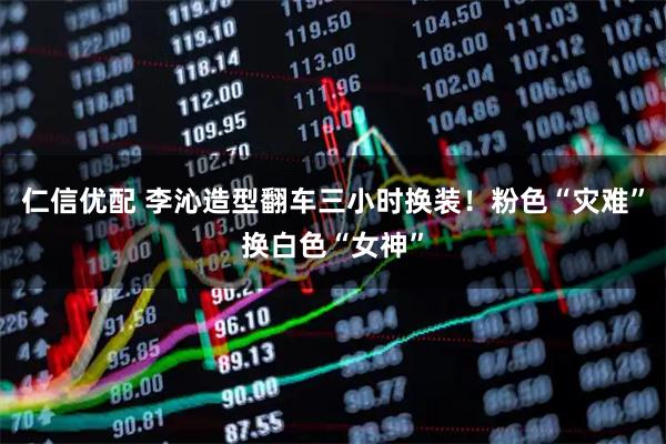 仁信优配 李沁造型翻车三小时换装！粉色“灾难”换白色“女神”