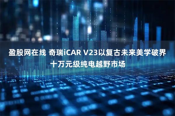 盈股网在线 奇瑞iCAR V23以复古未来美学破界十万元级纯电越野市场