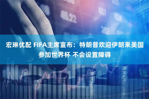 宏琳优配 FIFA主席宣布：特朗普欢迎伊朗来美国参加世界杯 不会设置障碍
