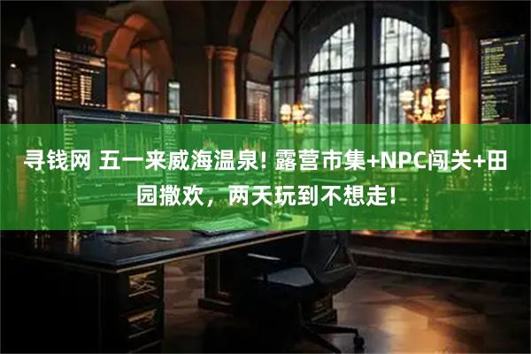 寻钱网 五一来威海温泉! 露营市集+NPC闯关+田园撒欢，两天玩到不想走!