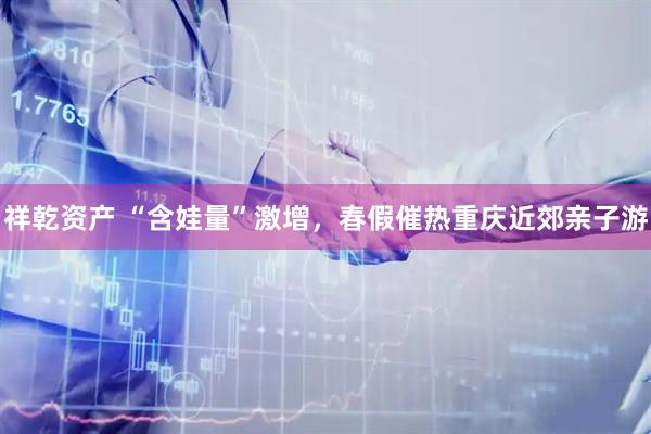 祥乾资产 “含娃量”激增，春假催热重庆近郊亲子游