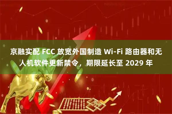 京融实配 FCC 放宽外国制造 Wi-Fi 路由器和无人机软件更新禁令，期限延长至 2029 年