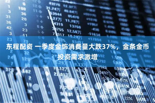 东程配资 一季度金饰消费量大跌37%，金条金币投资需求激增